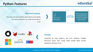 www.edureka.co/pythonEDUREKA PYTHON CERTIFICATION TRAINING
Python Features
High-level Language
Portable
One does not need to bother about the low-level details
like memory allocation, etc. while writing Python
script
Supported by many platforms like Linux, Windows, FreeBSD,
Macintosh, Solaris, OS/2, Amiga, AROS, AS/400, BeOS, OS/390,
PlayStation, Windows CE, etc.
a=3
b=5
sum=a+b
print(sum)
01001010110110
11101100001101
10110101100101
0101011010
compile
 