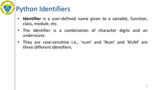 Python Identifiers
• Identifier is a user-defined name given to a variable, function,
class, module, etc.
• The identifier is a combination of character digits and an
underscore.
• They are case-sensitive i.e., ‘num’ and ‘Num’ and ‘NUM’ are
three different identifiers.
16
 