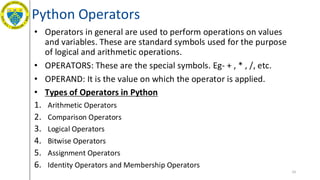 Python Operators
• Operators in general are used to perform operations on values
and variables. These are standard symbols used for the purpose
of logical and arithmetic operations.
• OPERATORS: These are the special symbols. Eg- + , * , /, etc.
• OPERAND: It is the value on which the operator is applied.
• Types of Operators in Python
1. Arithmetic Operators
2. Comparison Operators
3. Logical Operators
4. Bitwise Operators
5. Assignment Operators
6. Identity Operators and Membership Operators
19
 