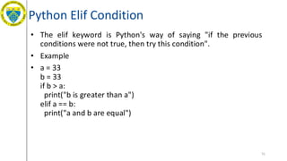Python Elif Condition
• The elif keyword is Python's way of saying "if the previous
conditions were not true, then try this condition".
• Example
• a = 33
b = 33
if b > a:
print("b is greater than a")
elif a == b:
print("a and b are equal")
51
 
