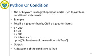 Python Or Condition
• The or keyword is a logical operator, and is used to combine
conditional statements:
• Example
• Test if a is greater than b, OR if a is greater than c:
• a = 200
b = 33
c = 500
if a > b or a > c:
print("At least one of the conditions is True")
• Output:
• At least one of the conditions is True
54
 