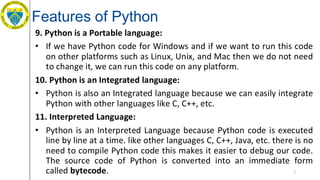 Features of Python
9. Python is a Portable language:
• If we have Python code for Windows and if we want to run this code
on other platforms such as Linux, Unix, and Mac then we do not need
to change it, we can run this code on any platform.
10. Python is an Integrated language:
• Python is also an Integrated language because we can easily integrate
Python with other languages like C, C++, etc.
11. Interpreted Language:
• Python is an Interpreted Language because Python code is executed
line by line at a time. like other languages C, C++, Java, etc. there is no
need to compile Python code this makes it easier to debug our code.
The source code of Python is converted into an immediate form
called bytecode. 7
 