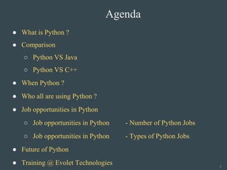Agenda
● What is Python ?
● Comparison
○ Python VS Java
○ Python VS C++
● When Python ?
● Who all are using Python ?
● Job opportunities in Python
○ Job opportunities in Python - Number of Python Jobs
○ Job opportunities in Python - Types of Python Jobs
● Future of Python
● Training @ Evolet Technologies 2
 