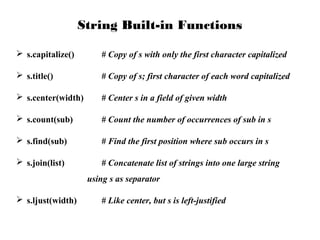 String Built-in Functions
 s.capitalize()

# Copy of s with only the first character capitalized

 s.title()

# Copy of s; first character of each word capitalized

 s.center(width)

# Center s in a field of given width

 s.count(sub)

# Count the number of occurrences of sub in s

 s.find(sub)

# Find the first position where sub occurs in s

 s.join(list)

# Concatenate list of strings into one large string
using s as separator

 s.ljust(width)

# Like center, but s is left-justified

 