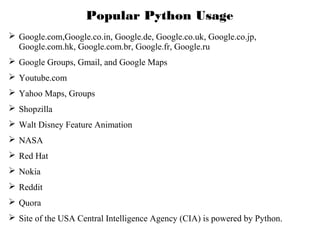 Popular Python Usage
 Google.com,Google.co.in, Google.de, Google.co.uk, Google.co.jp,
Google.com.hk, Google.com.br, Google.fr, Google.ru
 Google Groups, Gmail, and Google Maps
 Youtube.com
 Yahoo Maps, Groups
 Shopzilla
 Walt Disney Feature Animation
 NASA
 Red Hat
 Nokia
 Reddit
 Quora
 Site of the USA Central Intelligence Agency (CIA) is powered by Python.

 
