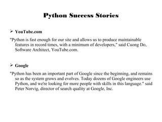 Python Success Stories
 YouTube.com
"Python is fast enough for our site and allows us to produce maintainable
features in record times, with a minimum of developers," said Cuong Do,
Software Architect, YouTube.com.
 Google
"Python has been an important part of Google since the beginning, and remains
so as the system grows and evolves. Today dozens of Google engineers use
Python, and we're looking for more people with skills in this language." said
Peter Norvig, director of search quality at Google, Inc.

 