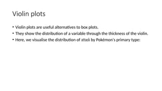 Violin plots
• Violin plots are useful alternatives to box plots.
• They show the distribution of a variable through the thickness of the violin.
• Here, we visualise the distribution of attack by Pokémon's primary type:
 