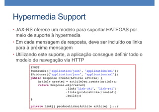 Hypermedia Support
• JAX-RS oferece um modelo para suportar HATEOAS por
meio de suporte à hypermedia
• Em cada mensagem de resposta, deve ser incluído os links
para a próxima mensagem
• Utilizando este suporte, a aplicação consegue definir todo o
modelo de navegação via HTTP
@POST
@Consumes({"application/json", "application/xml"})
@Produces({"application/json", "application/xml"})
public Response create(Article article) {
Article created = articleDao.create(article);
return Response.ok(created)
.link("link-URI", "link-rel")
.links(produceLinks(created))
.build();
}
private Link[] produceLinks(Article article) {...}
 