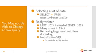 • Selecting a lot of data
• SELECT * FROM
many columns table
• Badly written
• LEFT JOIN instead of INNER JOIN
• Many values in IN()
• Retrieving large result set, then
discarding
• Not effective SQL
 For particular MySQL version
You May not Be
Able to Change
a Slow Query
12 ©2021 Percona
 