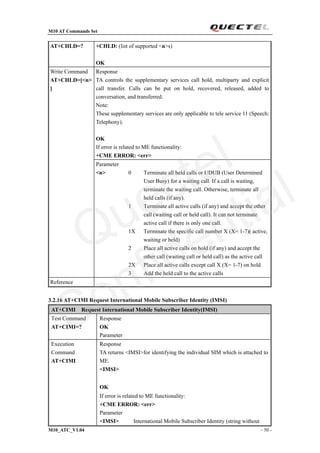 M10 AT Commands Set
M10_ATC_V1.04 - 50 -
AT+CHLD=? +CHLD: (list of supported <n>s)
OK
Response
TA controls the supplementary services call hold, multiparty and explicit
call transfer. Calls can be put on hold, recovered, released, added to
conversation, and transferred.
Note:
These supplementary services are only applicable to tele service 11 (Speech:
Telephony).
OK
If error is related to ME functionality:
+CME ERROR: <err>
Write Command
AT+CHLD=[<n>
]
Parameter
<n> 0 Terminate all held calls or UDUB (User Determined
User Busy) for a waiting call. If a call is waiting,
terminate the waiting call. Otherwise, terminate all
held calls (if any).
1 Terminate all active calls (if any) and accept the other
call (waiting call or held call). It can not terminate
active call if there is only one call.
1X Terminate the specific call number X (X= 1-7)( active,
waiting or held)
2 Place all active calls on hold (if any) and accept the
other call (waiting call or held call) as the active call
2X Place all active calls except call X (X= 1-7) on hold
3 Add the held call to the active calls
Reference
3.2.16 AT+CIMI Request International Mobile Subscriber Identity (IMSI)
AT+CIMI Request International Mobile Subscriber Identity(IMSI)
Test Command
AT+CIMI=?
Response
OK
Parameter
Execution
Command
AT+CIMI
Response
TA returns <IMSI>for identifying the individual SIM which is attached to
ME.
<IMSI>
OK
If error is related to ME functionality:
+CME ERROR: <err>
Parameter
<IMSI> International Mobile Subscriber Identity (string without
Quectel
Confidential
 