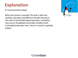 Explanation
D. Cannot predict output
When the stream is parallel, the task is split into
multiple sub-tasks and different threads execute it.
The calls to forEach(StringConcatenator::concatStr)
now access the globally accessible variable result
in StringConcatenator class. Hence it results in garbled
output.
 