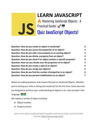 LEARN JAVASCRIPT
🔥Mastering JavaScript Objects - A
Practical Guide! 🚀🖥️
Quiz JavaScript Objects!
Question: How do you create an object in JavaScript? 2
Question: How do you access the properties of an object? 3
Question: How do you add a new property to an existing object? 3
Question: How do you delete a property from an object? 4
Question: How do you check if an object contains a specific property? 4
Question: How can you iterate over the properties of an object? 5
Question: How do you create a copy of an object? 5
Question: How do you merge two objects? 6
Question: How do you find the number of properties in an object? 6
Question: How do you prevent modifications to an object? 7
Below are coding questions and answers focused on JavaScript Objects. Whether
you're honing your skills or diving into JavaScript for the first time, these exercises
are designed to enhance your understanding of objects in JS, a key concept in the
language. 👩‍💻👨‍💻
We explore a variety of topics including:
● Object Creation
● Property Access
Learn more about JavaScript with Examples and Source Code Laurence Svekis
Courses https://basescripts.com/
1
 