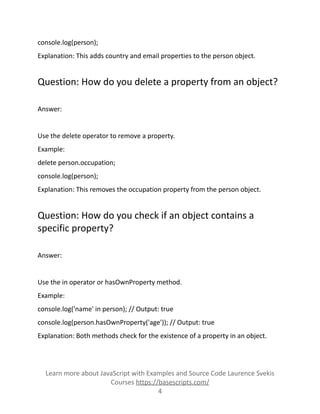 console.log(person);
Explanation: This adds country and email properties to the person object.
Question: How do you delete a property from an object?
Answer:
Use the delete operator to remove a property.
Example:
delete person.occupation;
console.log(person);
Explanation: This removes the occupation property from the person object.
Question: How do you check if an object contains a
specific property?
Answer:
Use the in operator or hasOwnProperty method.
Example:
console.log('name' in person); // Output: true
console.log(person.hasOwnProperty('age')); // Output: true
Explanation: Both methods check for the existence of a property in an object.
Learn more about JavaScript with Examples and Source Code Laurence Svekis
Courses https://basescripts.com/
4
 