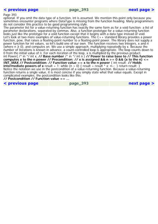 < previous page page_393 next page >
Page 393
optional. If you omit the data type of a function, int is assumed. We mention this point only because you
sometimes encounter programs where DataType is missing from the function heading. Many programmers
do not consider this practice to be good programming style.
The parameter list for a value-returning function has exactly the same form as for a void function: a list of
parameter declarations, separated by commas. Also, a function prototype for a value-returning function
looks just like the prototype for a void function except that it begins with a data type instead of void.
Let's look at two more examples of value-returning functions. The C++ standard library provides a power
function, pow, that raises a floating-point number to a floating-point power. The library does not supply a
power function for int values, so let's build one of our own. The function receives two integers, x and n
(where n ≥ 0), and computes xn. We use a simple approach, multiplying repeatedly by x. Because the
number of iterations is known in advance, a count-controlled loop is appropriate. The loop counts down to
0 from the initial value of n. For each iteration of the loop, x is multiplied by the previous product.
int Power( /* in */ int x, // Base number /* in */ int n ) // Power to raise base to // This function
computes x to the n power // Precondition: // x is assigned && n >= 0 && (x to the n) <=
INT_MAX // Postcondition: // Function value == x to the n power { int result; // Holds
intermediate powers of x result = 1; while (n > 0) { result = result * x; n--; } return result; }
Notice the notation we use in the postcondition of a value-returning function. Because a value-returning
function returns a single value, it is most concise if you simply state what that value equals. Except in
complicated examples, the postcondition looks like this:
// Postcondition // Function value == ...
< previous page page_393 next page >
 
