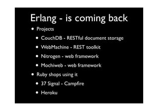 Erlang - is coming back
• Projects
 • CouchDB - RESTful document storage
 • WebMachine - REST toolkit
 • Nitrogen - web framework
 • Mochiweb - web framework
• Ruby shops using it
 • 37 Signal - Campﬁre
 • Heroku
 