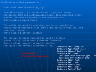 Setup Initial  Protocol Configurations Configure LAT? [yes]: no Configure AppleTalk? [no]: Configure DECnet? [no]: Configure IP? [yes]: Configure IGRP routing? [yes]: no Configure RIP routing? [no]: Configure CLNS? [no]: Configure IPX? [no]: Configure Vines? [no]: Configure XNS? [no]: Configure Apollo? [no]: Configuring global parameters: Enter host name [Router]:wg_ro_c The enable secret is a password used to protect access to privileged EXEC and configuration modes. This password, after entered, becomes encrypted in the configuration. Enter enable secret: cisco The enable password is used when you do not specify an enable secret password, with some older software versions, and some boot images. Enter enable password: sanfran The virtual terminal password is used to protect access to the router over a network interface. Enter virtual terminal password: sanjose Configure SNMP Network Management? [no]: 
