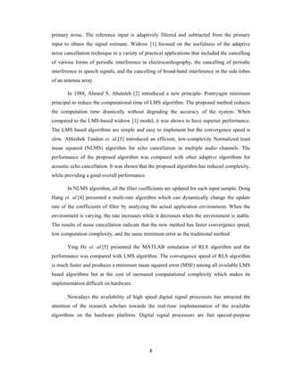 primary noise. The reference input is adaptively filtered and subtracted from the primary
input to obtain the signal estimate. Widrow [1] focused on the usefulness of the adaptive
noise cancellation technique in a variety of practical applications that included the cancelling
of various forms of periodic interference in electrocardiography, the cancelling of periodic
interference in speech signals, and the cancelling of broad-band interference in the side-lobes
of an antenna array.
In 1988, Ahmed S. Abutaleb [2] introduced a new principle- Pontryagin minimum
principal to reduce the computational time of LMS algorithm. The proposed method reduces
the computation time drastically without degrading the accuracy of the system. When
compared to the LMS-based widrow [1] model, it was shown to have superior performance.
The LMS based algorithms are simple and easy to implement but the convergence speed is
slow. Abhishek Tandon et. al.[3] introduced an efficient, low-complexity Normalized least
mean squared (NLMS) algorithm for echo cancellation in multiple audio channels. The
performance of the proposed algorithm was compared with other adaptive algorithms for
acoustic echo cancellation. It was shown that the proposed algorithm has reduced complexity,
while providing a good overall performance.
In NLMS algorithm, all the filter coefficients are updated for each input sample. Dong
Hang et. al.[4] presented a multi-rate algorithm which can dynamically change the update
rate of the coefficients of filter by analyzing the actual application environment. When the
environment is varying, the rate increases while it decreases when the environment is stable.
The results of noise cancellation indicate that the new method has faster convergence speed,
low computation complexity, and the same minimum error as the traditional method.
Ying He et. al.[5] presented the MATLAB simulation of RLS algorithm and the
performance was compared with LMS algorithm. The convergence speed of RLS algorithm
is much faster and produces a minimum mean squared error (MSE) among all available LMS
based algorithms but at the cost of increased computational complexity which makes its
implementation difficult on hardware.
Nowadays the availability of high speed digital signal processors has attracted the
attention of the research scholars towards the real-time implementation of the available
algorithms on the hardware platform. Digital signal processors are fast special-purpose

8 
 

 