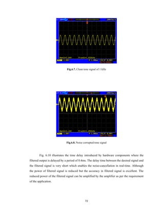 Fig.6.7. Clean tone signal of 1 kHz

Fig.6.8. Noise corrupted tone signal

Fig. 6.10 illustrates the time delay introduced by hardware components where the
filtered output is delayed by a period of 0.4ms. The delay time between the desired signal and
the filtered signal is very short which enables the noise-cancellation in real-time. Although
the power of filtered signal is reduced but the accuracy in filtered signal is excellent. The
reduced power of the filtered signal can be amplified by the amplifier as per the requirement
of the application.

72 
 

 