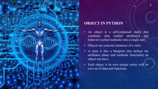 OBJECT IN PYTHON
• An object is a self-contained entity that
combines data (called attributes) and
behavior (called methods) into a single unit.
• Objects are concrete instances of a class.
• A class is like a blueprint that defines the
attributes (data) and methods (functions) an
object can have.
• Each object is its own unique entity with its
own set of data and functions.
3
 