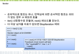 Iterator




  • 순차적으로 참조는 하나, 인덱싱에 의한 순서적인 참조는 의미
    가 없는 경우  메모리 효율
  • iter() 내장함수로 만들며, next() 메쏘드를 갖는다.
  • 더 이상 넘겨줄 자료가 없으면 StopIteration 예외
     >>> I = iter([1,2,3])
     >>> I
     <iterator object at 0x1234556>
     >>> I.next()
     1
     >>> I.next()           >>> I.next() # 더이상 자료가 없으면 StopIteration
     2                      Traceback (most recent call last):
     >>> I.next()            File "<pyshell#71>", line 1, in ?
     3                        I.next()
                            StopIteration
 