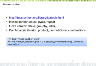 Itertools module




  •    http://docs.python.org/library/itertools.html
  •    Infinite iterator: count, cycle, repeat
  •    Finite iterator: chain, groupby, ifilter,…
  •    Combinatoric iterator: product, permutations, combinations

      >>> text = “Hello world my world”
      >>> wd = dict( (k, len(list(v))) for k, v in groupby( sorted(text.split() ), lambda x:
      x.upper()) )
 