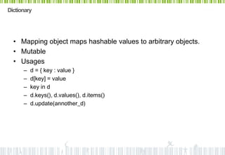 Dictionary




  • Mapping object maps hashable values to arbitrary objects.
  • Mutable
  • Usages
      –   d = { key : value }
      –   d[key] = value
      –   key in d
      –   d.keys(), d.values(), d.items()
      –   d.update(annother_d)
 