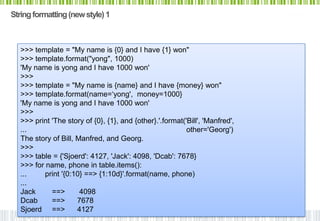 String formatting (new style) 1



   >>> template = "My name is {0} and I have {1} won"
   >>> template.format("yong", 1000)
   'My name is yong and I have 1000 won'
   >>>
   >>> template = "My name is {name} and I have {money} won"
   >>> template.format(name=„yong', money=1000}
   'My name is yong and I have 1000 won'
   >>>
   >>> print 'The story of {0}, {1}, and {other}.'.format('Bill', 'Manfred',
   ...                                                     other='Georg')
   The story of Bill, Manfred, and Georg.
   >>>
   >>> table = {'Sjoerd': 4127, 'Jack': 4098, 'Dcab': 7678}
   >>> for name, phone in table.items():
   ...    print '{0:10} ==> {1:10d}'.format(name, phone)
   ...
   Jack      ==>       4098
   Dcab      ==>      7678
   Sjoerd ==>         4127
 