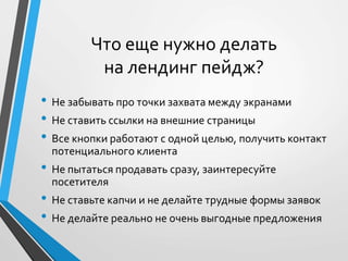 Что еще нужно делать 
на лендинг пейдж? 
• Не забывать про точки захвата между экранами 
• Не ставить ссылки на внешние страницы 
• Все кнопки работают с одной целью, получить контакт 
потенциального клиента 
• Не пытаться продавать сразу, заинтересуйте 
посетителя 
• Не ставьте капчи и не делайте трудные формы заявок 
• Не делайте реально не очень выгодные предложения 
 