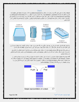 Page 11 of 23 "‫"امان‬ ‫هللا‬ ‫محب‬ :‫وترتیب‬ ‫تهیه‬
Stack
Stack( ‫دیتا‬ ‫ساختار‬ ‫از‬ ‫وعبارت‬ ‫بوده‬ ‫گاه‬ ‫ذخیره‬ ‫معنی‬ ‫به‬ ‫درلغت‬data structure‫بوده‬ )‫که‬‫مجموعهء‬ ‫از‬item‫هایی‬order‫شده‬
‫باشد‬ ‫شده‬ ‫تشکیل‬ ‫طوری‬‫که‬insertion‫و‬deletion‫نام‬ ‫به‬ ‫و‬ .‫میگیرد‬ ‫صورت‬ ‫آن‬ ‫انجام‬ ‫یک‬ ‫از‬ ‫تنها‬LIFO (Last In First Out)‫ویا‬
FILO (First In Last Out).‫میگردد‬ ‫یاد‬ ‫هم‬‫گ‬ ‫وبرای‬ ‫اند‬ ‫شده‬ ‫چیده‬ ‫سربسر‬ ‫که‬ ‫کنید‬ ‫فرض‬ ‫را‬ ‫کفتریا‬ ‫های‬ ‫ظرف‬ :‫مثال‬ ‫بطور‬‫ی‬ ‫رفتن‬‫کی‬
‫رادور‬ ‫فوقانی‬ ‫ظروف‬ ‫تازمانیکه‬ .‫بگیریم‬ ‫را‬ ‫پاییننی‬ ‫ظرف‬ ‫ونمیتوانیم‬ ‫میگیریم‬ ‫دارد‬ ‫قرار‬ ‫ظرفها‬ ‫همه‬ ‫باالی‬ ‫در‬ ‫راکه‬ ‫ظرف‬ ، ‫ازظروف‬
.‫باشیم‬ ‫نکرده‬
‫آورن‬ ‫بدست‬ ‫بخاطر‬ ‫شما‬ ‫و‬ ‫گرفته‬ ‫قرار‬ ‫سیا‬ ، ‫سفید‬ ، ‫سرخ‬ ‫های‬ ‫رنگ‬ ‫به‬ ‫دیگری‬ ‫بلوز‬ ‫چند‬ ‫زیر‬ ‫تان‬ ‫آبی‬ ‫دلخواه‬ ‫بلوز‬ ‫که‬ ‫کنید‬ ‫فرض‬ ‫ویا‬
).‫است‬ ‫مثال‬ ‫یک‬ ‫(فقط‬ .‫بیاورید‬ ‫بدست‬ ‫را‬ ‫آبی‬ ‫بلوز‬ ‫سپس‬ ‫و‬ ‫چیده‬ ‫دیگر‬ ‫طرف‬ ‫در‬ ‫را‬ ‫دیگر‬ ‫های‬ ‫بلوز‬ ‫باید‬ ‫اوال‬ ‫تان‬ ‫دلخواه‬ ‫بلوز‬
‫میتوانیم‬ ‫گفته‬ ‫فوق‬ ‫های‬ ‫مثال‬ ‫درروشنی‬stack‫پذیر‬ ‫امکان‬ ‫آن‬ ‫فوقانی‬ ‫قسمت‬ ‫از‬ ‫تنها‬ ‫دیتا‬ ‫پراسس‬ ‫میباشدکه‬ ‫دیتای‬ ‫ساختار‬ ‫از‬ ‫عبارت‬
‫ساختا‬ ‫دیگر‬ ‫عبارت‬ ‫به‬ ‫است.وبا‬‫منظور‬ ‫به‬ ‫درآن‬ ‫که‬ ‫است‬ ‫ر‬access‫ویا‬ ‫عناصر‬ ‫کردن‬remove‫فوقانی‬ ‫قسمت‬ ‫به‬ ‫تنها‬ ‫عناصر‬ ‫کردن‬
.‫مینماییم‬ ‫مراجعه‬ ‫آن‬
‫که‬ ‫میتوانیم‬ ‫گفته‬stack‫را‬ ‫عناصر‬ ‫میتوانیم‬ ‫صرف‬ ‫درآن‬ ‫زیراکه‬ ‫میتواند‬ ‫داده‬ ‫انجام‬ ‫ها‬ ‫ساختار‬ ‫سایر‬ ‫به‬ ‫نسبت‬ ‫را‬ ‫محدودی‬ ‫عملیات‬
insert‫و‬remove‫که‬ .‫کنیم‬Insert‫نمودن‬value‫در‬ ‫هارا‬stack‫نام‬ ‫به‬push‫وگرفتن‬value‫نام‬ ‫به‬ ‫هارا‬pop.‫میکنند‬ ‫یاد‬‫که‬
‫فوقانی‬ ‫قسمت‬ ‫از‬ ‫هردوعملیه‬(top of stack).‫میگیرد‬ ‫صورت‬‫یا‬ ‫و‬ ‫بودن‬ ‫خالی‬ ‫که‬ ‫داریم‬ ‫نیاز‬ ‫دیگری‬ ‫عملیهء‬ ‫یک‬ ‫به‬ ‫وهمچنان‬
‫پربودن‬stack‫آنرا‬ ‫دراینجا‬ ‫که‬ ‫کند‬ ‫بررسی‬ ‫را‬isEmpty.‫مینامیم‬
 