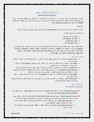 Page 2 of 23 "‫"امان‬ ‫هللا‬ ‫محب‬ :‫وترتیب‬ ‫تهیه‬
‫هستی‬ ‫پروگرامر‬ ‫یگانه‬ ‫نام‬ ‫به‬
Data Structure Using Java
‫سافت‬‫آن‬ ‫ساختن‬ ‫زمان‬ ‫در‬ ‫ویر‬ ‫سافت‬ ‫ابعاد‬ ‫تمام‬ ‫با‬ ‫انجنیرینگ‬ ‫ویر‬‫سافت‬ ‫از‬ ‫بخش‬ ‫یک‬ ‫حقیقت‬ ‫در‬ ‫هم‬ ‫سترکچر‬ ‫دیتا‬ ‫و‬ ‫است‬ ‫ارتباط‬ ‫در‬
.‫میکند‬ ‫بحث‬ ‫دیتا‬ ‫داخلی‬ ‫ساختار‬ ‫از‬ ‫که‬ ‫بوده‬ ‫انجنیرینگ‬ ‫ویر‬‫ع‬ ‫به‬ ‫وبا‬‫های‬ ‫روش‬ ‫دیگر‬ ‫بارت‬‫ذ‬‫کمپیوتر‬ ‫اصلی‬ ‫حافظهء‬ ‫در‬ ‫را‬ ‫دیتا‬ ‫خیرهء‬
(RAM( ‫دیتا‬ ‫ساختار‬ ‫نام‬ ‫به‬ )Data Structure).‫میکنند‬ ‫یاد‬
‫چیست؟‬ ‫دیتا‬
‫برای‬ ‫که‬ ‫است‬ ‫شدهء‬ ‫ارایه‬ ‫معلومات‬ ‫از‬ ‫عبارت‬communication.‫میباشد‬ ‫آماده‬ ‫ماشینها‬ ‫یاپراسس‬ ‫و‬ ‫انسانها‬ ‫وتحلیل‬ ‫تجزیه‬ ‫؛‬
: ‫که‬ ‫میکند‬ ‫هدایت‬ ‫ما‬ ‫به‬ ‫سترکچر‬ ‫دیتا‬
.‫شود‬ ‫ذخیره‬ ‫باید‬ ‫دیتا‬ ‫چگونه‬
‫باید‬ ‫چگونه‬organize‫گردد‬
‫چگونه‬Retrieve.‫شود‬
‫چگونه‬represent.‫گردد‬
‫مفی‬ ‫ویر‬ ‫سافت‬ ‫یک‬ ‫تا‬‫برای‬ ‫سترکچر‬ ‫دیتا‬ .‫نگردد‬ ‫دیتا‬ ‫وخرابی‬ ‫پراسسر‬ ‫وقت‬ ‫شدن‬ ‫ضایع‬ ‫باعث‬ ‫که‬ ‫آید‬ ‫بدست‬ ‫ومؤثر‬ ‫استفاده‬ ‫قابل‬ ، ‫د‬
organize( ‫اصلی‬ ‫حافظهء‬ ‫در‬ ‫دیتا‬ ‫کردن‬RAM)‫مانند‬ ‫ساختارهایی‬ ‫از‬Array،Stack،Queue،Linked List،Graph،
Trees‫باالی‬ ‫مذکور‬ ‫هرساختار‬ ‫که‬ ‫میکنند‬ ‫استفاده‬ ‫وغیره‬Data Sorting،Data Searching،Hash table،Graph
algorithm،Data Compressing‫وغیره‬apply.‫میگردد‬
‫سترکچر‬ ‫دیتا‬ ‫فواید‬
Ease of Use‫قابل‬ ‫آسان‬ ‫مذکوررا‬ ‫ویر‬ ‫وسافت‬ ‫ساخته‬ ‫کم‬ ‫را‬ ‫ویر‬ ‫سافت‬ ‫یک‬ ‫های‬ ‫پیچیدگی‬ ‫سترکچر‬ ‫دیتا‬ ‫از‬ ‫استفاده‬ ‫یعنی‬ :
.‫سازد‬ ‫می‬ ‫استفاده‬
Speed‫کمپیوتر‬ ‫میموری‬ ‫در‬ ‫منظم‬ ‫بسیار‬ ‫طور‬ ‫به‬ ‫دیتا‬ ‫سترکچر‬ ‫دیتا‬ ‫از‬ ‫استفاده‬ ‫با‬ ‫چون‬ :organize‫و‬ ‫وقت‬ ‫بنأ‬ ‫میگردد‬
.‫باالمیرود‬ ‫سرعت‬ ‫و‬ ‫نگردیده‬ ‫ضایع‬ ‫پراسسر‬ ‫سرعت‬
Efficiency:.‫میکند‬ ‫کمک‬ ‫میشود‬ ‫ساخته‬ ‫که‬ ‫هدفی‬ ‫خاطر‬ ‫به‬ ‫پروگرام‬ ‫یک‬ ‫مؤثریت‬ ‫در‬ ‫سترکچر‬ ‫دیتا‬ ‫از‬ ‫استفاده‬ ‫یعنی‬
Efficient Use of Memory:‫در‬ ‫دیتا‬ ‫نمایش‬ ‫و‬ ‫ذخیره‬ ‫متفاوت‬ ‫های‬ ‫روش‬ ‫با‬ ‫آشنایی‬RAM‫طوری‬ ‫ما‬ ‫که‬ ‫میگردد‬ ‫باعث‬
‫ر‬ ‫حافظه‬ ‫کمترین‬ ‫که‬ ‫کنیم‬ ‫ذخیره‬ ‫حافظه‬ ‫در‬ ‫را‬ ‫دیتا‬.‫باشد‬ ‫داشته‬ ‫نیاز‬ ‫دسترسی‬ ‫روش‬ ‫بهترین‬ ‫با‬ ‫ا‬
Reusability( ‫شدن‬ ‫استفاده‬ ‫بار‬ ‫بار‬ ‫قابلیت‬ ‫ساختارها‬ ‫تمام‬ :reusability‫که‬ ‫باشد‬ ‫می‬ ‫دارا‬ ‫را‬ )‫ساختن‬ ‫در‬ ‫سهولت‬ ‫باعث‬
.‫شود‬ ‫می‬ ‫ها‬ ‫پروگرام‬
Type of Operation‫مذکور‬ ‫های‬ ‫ساختار‬ ‫در‬ ‫میکنیم‬ ‫استفاده‬ ‫ها‬ ‫پروگرام‬ ‫ساختن‬ ‫برای‬ ‫ستاندارد‬ ‫ساختارهای‬ ‫از‬ ‫ما‬ ‫زمانیکه‬ :
.‫گردد‬ ‫تطبیق‬ ‫عملیات‬ ‫مختلف‬ ‫انواع‬ ‫میتوانند‬
:‫سترکچر‬ ‫دیتا‬ ‫انواع‬
.‫باشد‬ ‫می‬ ‫دونوع‬ ‫به‬ ‫سترکچر‬ ‫دیتا‬
Primitive Structure‫ساختارهای‬ ‫از‬ ‫عبارت‬ :built in‫تنها‬ ‫کدام‬ ‫هر‬ ‫که‬ ‫باشد‬ ‫می‬Single value‫مانند‬ .‫میکند‬ ‫ذخیره‬ ‫را‬
int, char, String, double, float, Boolean.‫وغیره‬
Non Primitive Structure‫مجموعهء‬ ‫از‬ :‫چندین‬Primitive Data Type‫چندین‬ ‫تواند‬ ‫می‬ ‫هرکدام‬ ‫که‬ ‫میگردد‬ ‫تشکیل‬
: ‫از‬ ‫عبارتند‬ ‫که‬ ‫میگردد‬ ‫تقسیم‬ ‫دوبخش‬ ‫به‬ ‫خود‬ ‫نوبت‬ ‫به‬ ‫ساختارها‬ ‫نوع‬ ‫واین‬ .‫نماید‬ ‫ذخیره‬ ‫نام‬ ‫یک‬ ‫تحت‬ ‫درخود‬ ‫را‬ ‫قیمت‬
Linear Data Structure‫ش‬ ‫به‬ ‫را‬ ‫دیتا‬ ‫ها‬ ‫ساختار‬ ‫نوع‬ ‫این‬ :‫کمپیوتر‬ ‫حافظهء‬ ‫در‬ )‫(مسلسل‬ ‫خطی‬ ‫کل‬‫ذخیره‬
‫مانند‬ .‫میکند‬Array،stack،Queue.‫وغیره‬
Non-Linear Data Structure‫مختلف‬ ‫اشکال‬ ‫به‬ ‫دیتارا‬ :‫کمپیوتر‬ ‫حافظهء‬ ‫در‬،‫ها‬ ‫گراف‬ ‫مانند‬ ‫میکند‬ ‫ذخیره‬
‫وغیره‬ ‫ها‬ ‫چارت‬
 