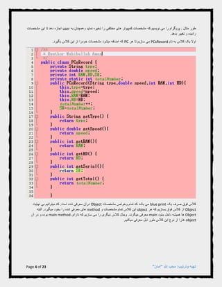 Page 4 of 23 "‫"امان‬ ‫هللا‬ ‫محب‬ :‫وترتیب‬ ‫تهیه‬
‫که‬ ‫نویسیم‬ ‫می‬ ‫را‬ ‫پروگرام‬ : ‫مثال‬ ‫طور‬‫وهمچن‬ ‫نماید‬ ‫ذخیره‬ ‫را‬ ‫مختلفی‬ ‫های‬ ‫کمپیوتر‬ ‫مشخصات‬‫به‬ ‫ان‬user‫مشخصات‬ ‫این‬ ‫تا‬ ‫دهد‬ ‫اجازه‬
.‫بدهد‬ ‫تغییر‬ ‫و‬ ‫رادیده‬
‫نام‬ ‫به‬ ‫کالس‬ ‫یک‬ ‫اوال‬PCsRecord‫هر‬ ‫تا‬ ‫سازیم‬ ‫می‬PC.‫بگیرد‬ ‫کالس‬ ‫این‬ ‫از‬ ‫خودرا‬ ‫مشخصات‬ ‫میشود‬ ‫اضافه‬ ‫که‬
‫کالس‬‫یک‬ ‫صرف‬ ‫فوق‬blue print‫مشخصات‬ ‫وخواص‬ ‫تمام‬ ‫که‬ ‫باشد‬ ‫می‬Object.‫است‬ ‫شده‬ ‫معرفی‬ ‫درآن‬‫که‬‫نهایت‬ ‫بی‬ ‫میتوانیم‬
Object‫هر‬ ‫که‬ ‫بسازیم‬ ‫فوق‬ ‫کالس‬ ‫از‬object‫و‬ ‫مشخصات‬ ‫تمام‬ ‫کالس‬ ‫این‬method‫های‬‫بخود‬ ‫را‬ ‫شده‬ ‫معرفی‬‫ال‬ .‫میگیرد‬‫بته‬
Object‫داخل‬ ‫همیشه‬ ‫ها‬‫متود‬main‫میگردد‬ ‫معرفی‬‫وحال‬ .‫دارای‬ ‫که‬ ‫سازیم‬ ‫می‬ ‫را‬ ‫دیگری‬ ‫کالس‬main method‫آن‬ ‫در‬ ‫و‬ ‫بوده‬
object.‫میکنیم‬ ‫معرفی‬ ‫ذیل‬ ‫طور‬ ‫کالس‬ ‫این‬ ‫نوع‬ ‫از‬ ‫هارا‬
 