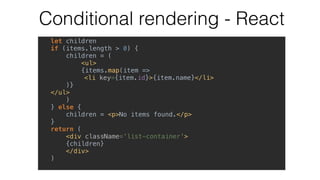Conditional rendering - React
let children
if (items.length > 0) {
children = (
<ul>
{items.map(item =>
<li key={item.id}>{item.name}</li>
)}
</ul>
)
} else {
children = <p>No items found.</p>
}
return (
<div className='list-container'>
{children}
</div>
)
 