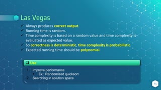 Las Vegas
14
 Always produces correct output.
 Running time is random.
 Time complexity is based on a random value and time complexity is
evaluated as expected value.
 So correctness is deterministic, time complexity is probabilistic.
 Expected running time should be polynomial.
1. Improve performance
 Ex.: Randomized quicksort
2. Searching in solution space
 Use
 