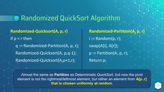 Randomized QuickSort Algorithm
21
Randomized-Quicksort(A, p, r)
if p < r then
q := Randomized-Partition(A, p, r);
Randomized-Quicksort(A, p,q-1);
Randomized-Quicksort(A,p+1,r);
Randomized-Partition(A, p, r)
i := Random(p, r);
swap(A[i], A[r]);
p := Partition(A, p, r);
Return p;
Almost the same as Partition as Deterministic QuickSort, but now the pivot
element is not the rightmost/leftmost element, but rather an element from A[p..r]
that is chosen uniformly at random.
 