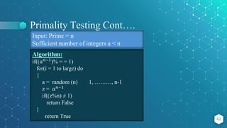 Primality Testing Cont….
62
Algorithm:
if((𝑎𝑛−1)% = = 1)
for(i = 1 to large) do
{
a = random (n) 1, ………, n-1
z = 𝑎𝑛−1
if((z%n) ≠ 1)
return False
}
return True
Input: Prime = n
Sufficient number of integers a < n
 