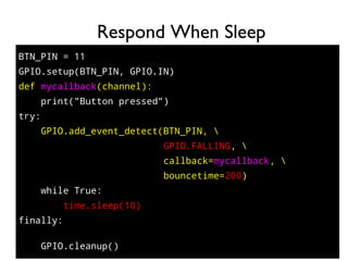 89
BTN_PIN = 11
GPIO.setup(BTN_PIN, GPIO.IN)
def mycallback(channel):
print("Button pressed")
try:
GPIO.add_event_detect(BTN_PIN, 
GPIO.FALLING, 
callback=mycallback, 
bouncetime=200)
while True:
time.sleep(10)
finally:
GPIO.cleanup()
Respond When Sleep
 