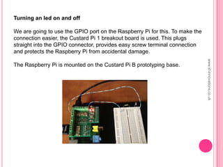 Turning an led on and off
We are going to use the GPIO port on the Raspberry Pi for this. To make the
connection easier, the Custard Pi 1 breakout board is used. This plugs
straight into the GPIO connector, provides easy screw terminal connection
and protects the Raspberry Pi from accidental damage.
The Raspberry Pi is mounted on the Custard Pi B prototyping base.
www.sf-innovations.co.uk
 