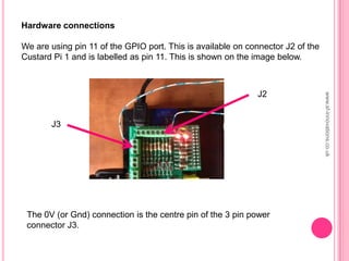 Hardware connections
We are using pin 11 of the GPIO port. This is available on connector J2 of the
Custard Pi 1 and is labelled as pin 11. This is shown on the image below.
The 0V (or Gnd) connection is the centre pin of the 3 pin power
connector J3.
J3
J2
www.sf-innovations.co.uk
 