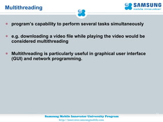 Multithreading program’s capability to perform several tasks simultaneously e.g. downloading a video file while playing the video would be considered multithreading Multithreading is particularly useful in graphical user interface (GUI) and network programming. 