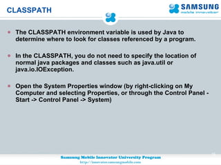 CLASSPATH The CLASSPATH environment variable is used by Java to determine where to look for classes referenced by a program.  In the CLASSPATH, you do not need to specify the location of normal java packages and classes such as java.util or java.io.IOException. Open the System Properties window (by right-clicking on My Computer and selecting Properties, or through the Control Panel - Start -> Control Panel -> System) 