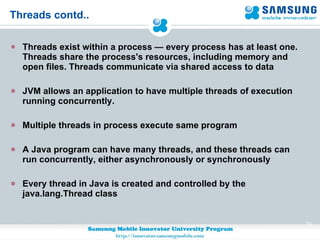 Threads contd.. Threads exist within a process — every process has at least one. Threads share the process's resources, including memory and open files. Threads communicate via shared access to data JVM allows an application to have multiple threads of execution running concurrently.  Multiple threads in process execute same program A Java program can have many threads, and these threads can run concurrently, either asynchronously or synchronously Every thread in Java is created and controlled by the java.lang.Thread class 