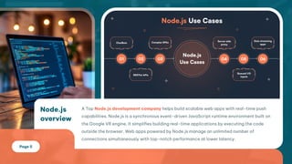 Node.js
overview
ATop helpsbuildscalablewebappswithreal-timepush
capabilities.Node.jsisasynchronousevent-drivenJavaScriptruntimeenvironmentbuilton
theGoogleV8engine.Itsimplifiesbuildingreal-timeapplicationsbyexecutingthecode
outsidethebrowser.WebappspoweredbyNode.jsmanageanunlimitednumberof
connectionssimultaneouslywithtop-notchperformanceatlowerlatency.
Node.jsdevelopmentcompany
Page5
 