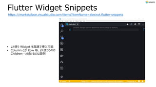 Flutter Widget Snippets
https://marketplace.visualstudio.com/items?itemName=alexisvt.flutter-snippets
• よく使う Widget を⾼速で挿⼊可能
• Column とか Row 等、よく使うものの
Children…と続けるのは⾯倒
 