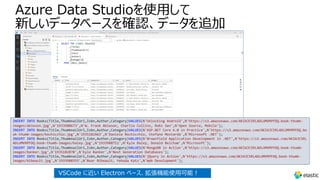 Azure Data Studioを使⽤して
新しいデータベースを確認、データを追加
INSERT INTO Books(Title,ThumbnailUrl,Isbn,Author,Category)VALUES(N'Unlocking Android',N'https://s3.amazonaws.com/AKIAJC5RLADLUMVRPFDQ.book-thumb-
images/ableson.jpg',N'1933988673',N'W. Frank Ableson, Charlie Collins, Robi Sen',N'Open Source, Mobile');
INSERT INTO Books(Title,ThumbnailUrl,Isbn,Author,Category)VALUES(N'ASP.NET Core 6.0 in Practice',N'https://s3.amazonaws.com/AKIAJC5RLADLUMVRPFDQ.bo
ok-thumb-images/bochicchio.jpg',N'1935182463',N'Daniele Bochicchio, Stefano Mostarda',N'Microsoft .NET');
INSERT INTO Books(Title,ThumbnailUrl,Isbn,Author,Category)VALUES(N'Brownfield Application Development in .NET',N'https://s3.amazonaws.com/AKIAJC5RL
ADLUMVRPFDQ.book-thumb-images/baley.jpg',N'1933988711',N'Kyle Baley, Donald Belcham',N'Microsoft');
INSERT INTO Books(Title,ThumbnailUrl,Isbn,Author,Category)VALUES(N'MongoDB in Action',N'https://s3.amazonaws.com/AKIAJC5RLADLUMVRPFDQ.book-thumb-
images/banker.jpg',N'1935182870',N'Kyle Banker',N'Next Generation Databases');
INSERT INTO Books(Title,ThumbnailUrl,Isbn,Author,Category)VALUES(N'jQuery in Action',N'https://s3.amazonaws.com/AKIAJC5RLADLUMVRPFDQ.book-thumb-
images/bibeault.jpg',N'1933988355',N'Bear Bibeault, Yehuda Katz',N'Web Development');
VSCode に近い Electron ベース、拡張機能使⽤可能︕
 