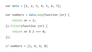 var data = [1, 2, 3, 4, 5, 6, 7];
var numbers = data.map(function (nr) {
return nr + 1;
}).filter(function (nr) {
return nr % 2 === 0;
});
// numbers = [2, 4, 6, 8]
 