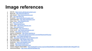 Image references
■ KefirJS - https://camo.githubusercontent.com/
■ BaconJS - http://baconjs.github.io
■ data stream - http://www.pharmmd.com/
■ Elm - http://elm-lang.org
■ Browsers - http://www.thechrisyates.com/
■ websocket logo - http://blog.appharbor.com/
■ drag n drop - http://dockphp.com/
■ f(x) - http://www.ylies.fr/
■ qcon - https://qconsf.com/
■ check sign - http://www.cclscorp.com
■ map - http://reactivex.io/
■ reactivex logo - http://reactivex.io
■ chuck norris - http://www.quickmeme.com/
■ sencha - http://www.sencha.com/
■ reactive companies - http://www.reactivex.io
■ filter reactive - https://raw.githubusercontent.com/wiki/ReactiveX/RxJava/
■ node logo - http://calebmadrigal.com/
■ extjs - http://marceloagustini.files.wordpress.com/
■ hot observables - http://blogs.msdn.com/
■ cold observables - http://blogs.msdn.com/
■ backbone - http://2.bp.blogspot.com/
■ reactjs - http://moduscreate.com/
■ angular - http://www.w3schools.com/
■ reactive diagram observables - http://buildstuff14.sched.org/event/9ead0e99b3c1c0edddec6c7c8d526125#.VHEgq5PF-kQ
■ reactivemanifesto - http://www.reactivemanifesto.org
 