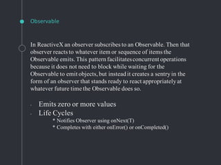Observable
In ReactiveX an observer subscribes to an Observable. Then that
observer reacts to whatever item or sequence of items the
Observable emits.This patternfacilitatesconcurrent operations
because it does not need to block while waiting for the
Observable to emit objects,but insteadit creates a sentryin the
form of an observer that stands ready to react appropriatelyat
whatever future time the Observable does so.
◦ Emits zero or more values
◦ Life Cycles
* Notifies Observer using onNext(T)
* Completes with either onError() or onCompleted()
 