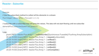 >
Example:
// Use the subscribe() method to collect all the elements in a stream
Flux<Integer> elementsFlux = Flux.just(1, 2, 3, 4);
// subscribe with a subscriber that will print the values, The data will not start flowing until we subscribe
elementsFlux().subscribe(System.out::println(i));
Logs:
[main] INFO reactor.Flux.Array.1 - | onSubscribe([Synchronous Fuseable] FluxArray.ArraySubscription)
20:25:19.553 [main] INFO reactor.Flux.Array.1 - | request(unbounded)
20:25:19.553 [main] INFO reactor.Flux.Array.1 - | onNext(1)
20:25:19.553 [main] INFO reactor.Flux.Array.1 - | onNext(2)
20:25:19.553 [main] INFO reactor.Flux.Array.1 - | onNext(3)
20:25:19.553 [main] INFO reactor.Flux.Array.1 - | onNext(4)
20:25:19.553 [main] INFO reactor.Flux.Array.1 - | onComplete()
Reactor - Subscribe
 