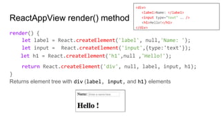 ReactAppView render() method
render() {
let label = React.createElement('label', null,'Name: ');
let input = React.createElement('input',{type:'text'});
let h1 = React.createElement('h1',null ,'Hello!');
return React.createElement('div', null, label, input, h1);
}
Returns element tree with div (label, input, and h1) elements
<div>
<label>Name: </label>
<input type="text" … />
<h1>Hello!</h1>
</div>
 