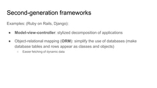 Second-generation frameworks
Examples: (Ruby on Rails, Django):
● Model-view-controller: stylized decomposition of applications
● Object-relational mapping (ORM): simplify the use of databases (make
database tables and rows appear as classes and objects)
○ Easier fetching of dynamic data
 